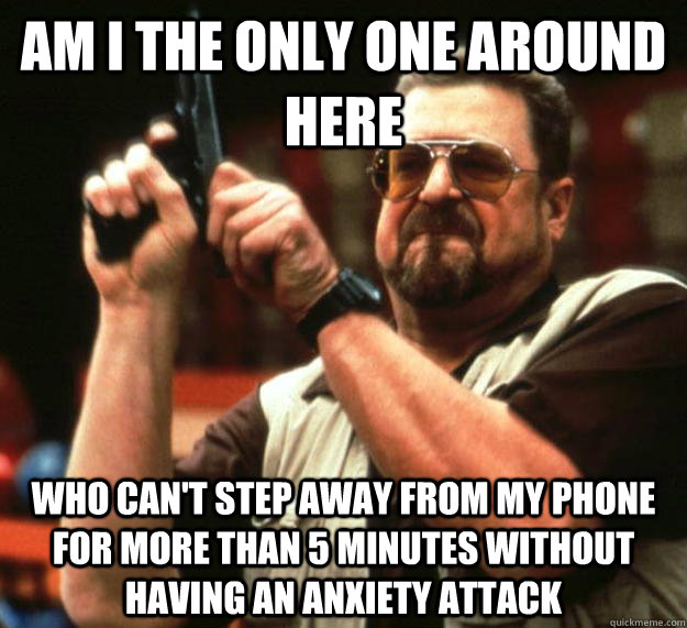 am I the only one around here who can't step away from my phone for more than 5 minutes without having an anxiety attack  Angry Walter