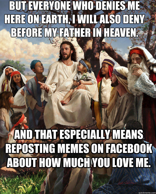 But everyone who denies me here on earth, I will also deny before my Father in heaven. And that especially means reposting memes on Facebook about how much you love me.   - But everyone who denies me here on earth, I will also deny before my Father in heaven. And that especially means reposting memes on Facebook about how much you love me.    Story Time Jesus