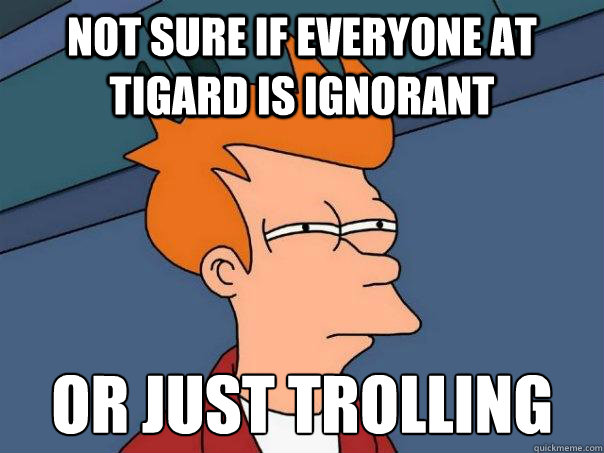 Not sure if everyone at tigard is ignorant Or just trolling  Futurama Fry