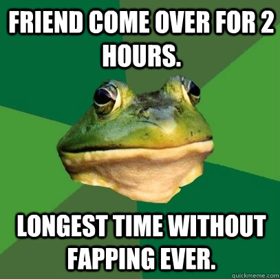 Friend come over for 2 hours. Longest time without fapping ever. - Friend come over for 2 hours. Longest time without fapping ever.  Foul Bachelor Frog