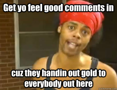 Get yo feel good comments in  cuz they handin out gold to everybody out here  Antoine Dodson