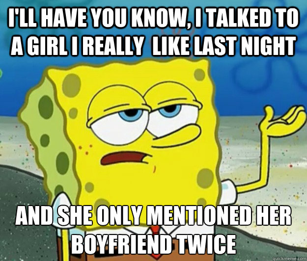 I'll have you know, I talked to a girl I really  like last night And she only mentioned her boyfriend twice  Tough Spongebob