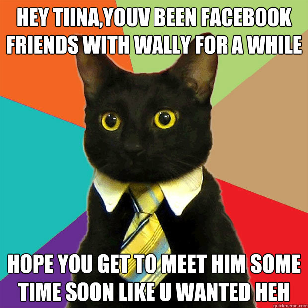 hey tiina,youv been facebook friends with wally for a while hope you get to meet him some time soon like u wanted heh  Business Cat