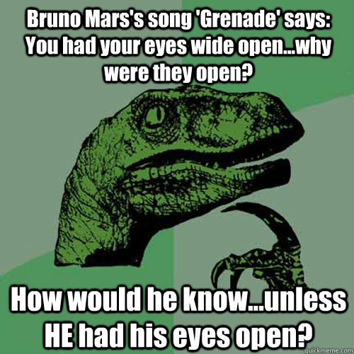 Bruno Mars's song 'Grenade' says: You had your eyes wide open...why were they open? How would he know...unless HE had his eyes open?  Philosoraptor