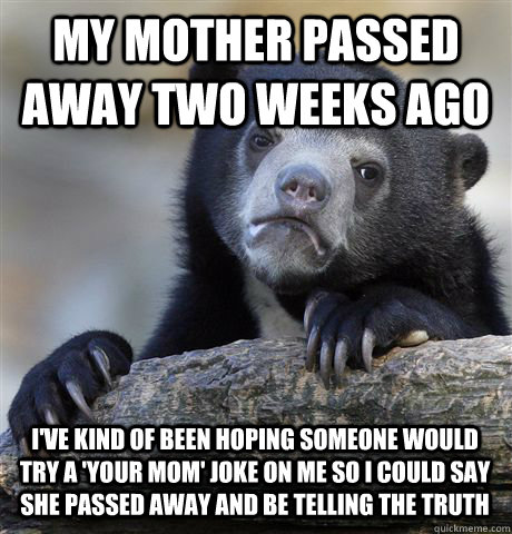 MY MOTHER PASSED AWAY TWO WEEKS AGO I'VE KIND OF BEEN HOPING SOMEONE WOULD TRY A 'YOUR MOM' JOKE ON ME SO I COULD SAY SHE PASSED AWAY AND BE TELLING THE TRUTH  Confession Bear