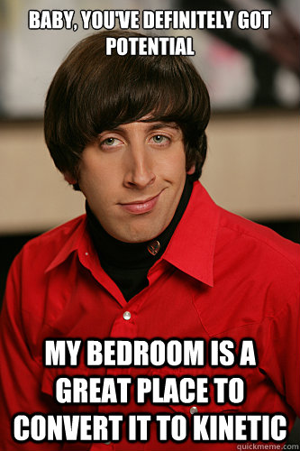 Baby, you've definitely got potential My bedroom is a great place to convert it to kinetic - Baby, you've definitely got potential My bedroom is a great place to convert it to kinetic  Howard Wolowitz