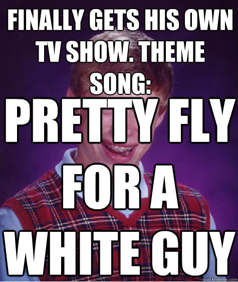 Finally gets his own TV Show. Theme Song: Pretty fly for a white guy   Bad Luck Brian