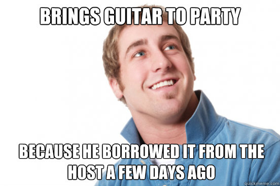 brings guitar to party because he borrowed it from the host a few days ago  Misunderstood Douchebag