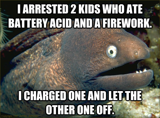 I arrested 2 kids who ate battery acid and a firework. I charged one and let the other one off.  Bad Joke Eel