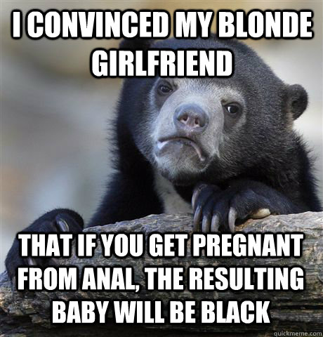 i convinced my blonde girlfriend that if you get pregnant from anal, the resulting baby will be black  Confession Bear