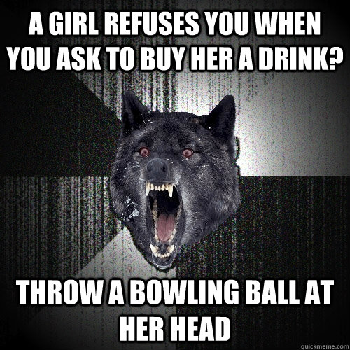 a girl refuses you when you ask to buy her a drink? throw a bowling ball at her head  Insanity Wolf