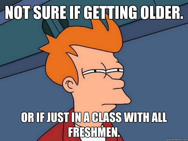 Not sure if getting older. or if just in a class with all freshmen.  Futurama Fry