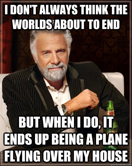 I don't always think the worlds about to end but when I do, it ends up being a plane flying over my house  The Most Interesting Man In The World