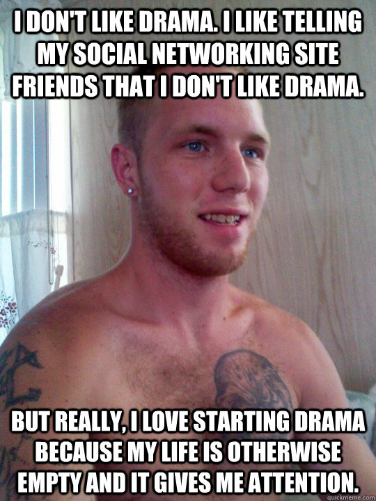 i don't like drama. i like telling my social networking site friends that i don't like drama. but really, i love starting drama because my life is otherwise empty and it gives me attention. - i don't like drama. i like telling my social networking site friends that i don't like drama. but really, i love starting drama because my life is otherwise empty and it gives me attention.  Pillhead Pete