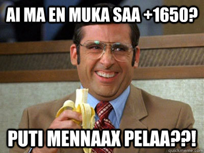 ai ma en muka saa +1650? puti mennaax pelaa??!  Brick Tamland