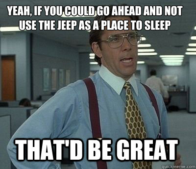 Yeah, if you could go ahead and not use the Jeep as a place to sleep That'd be great - Yeah, if you could go ahead and not use the Jeep as a place to sleep That'd be great  Bill Lumbergh