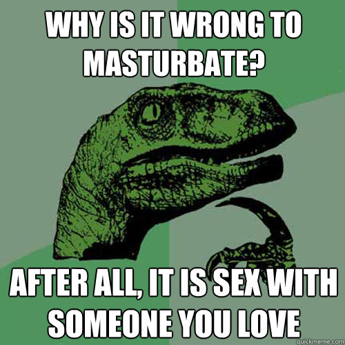 why is it wrong to masturbate? after all, it is sex with someone you love - why is it wrong to masturbate? after all, it is sex with someone you love  Philosoraptor