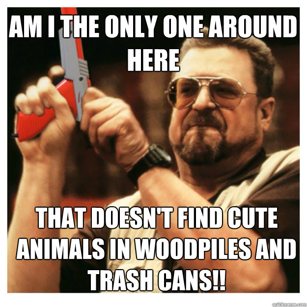 AM I THE ONLY ONE AROUND HERE THAT DOESN'T FIND CUTE ANIMALS IN WOODPILES AND TRASH CANS!!  John Goodman