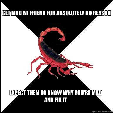 Get mad at friend for absolutely no reason Expect them to know why you're mad and fix it  Borderline scorpion