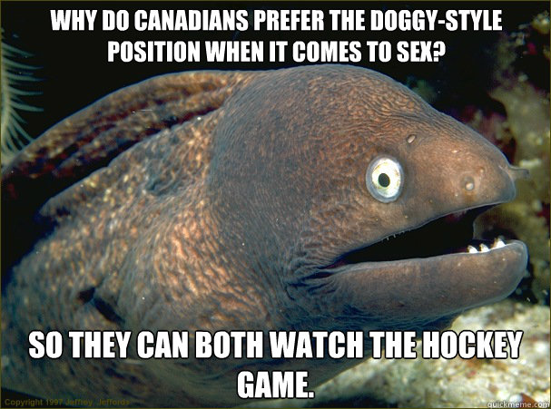 Why do Canadians prefer the doggy-style position when it comes to sex? So they can both watch the hockey game.  Bad Joke Eel