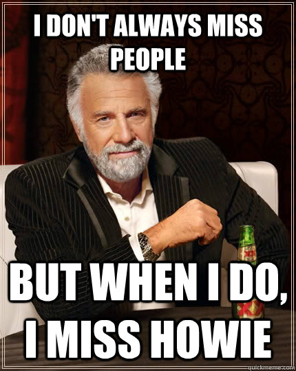 I don't always miss people but when I do, I miss Howie  The Most Interesting Man In The World