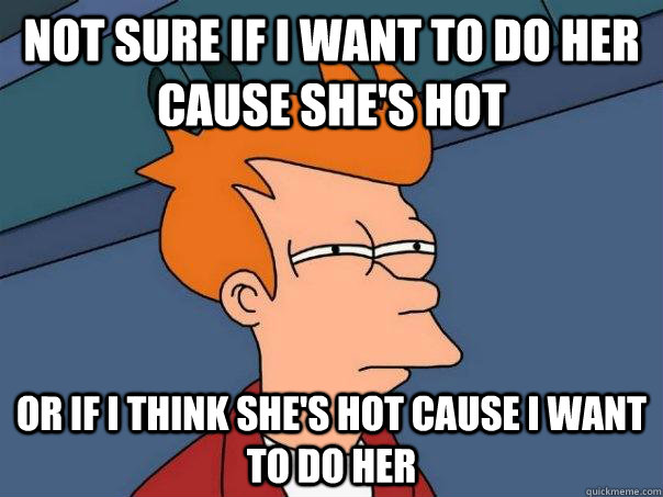 Not sure if i want to do her cause she's hot Or if i think she's hot cause i want to do her - Not sure if i want to do her cause she's hot Or if i think she's hot cause i want to do her  Futurama Fry