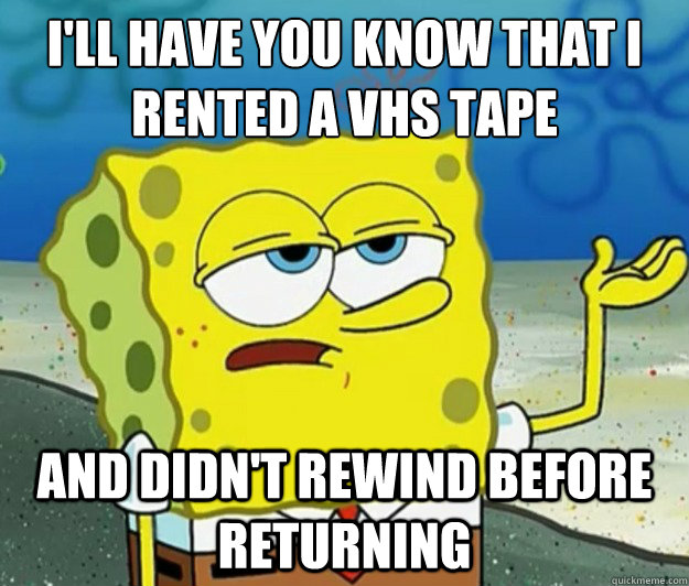 I'll have you know that I rented a VHS tape And didn't rewind before returning  Tough Spongebob