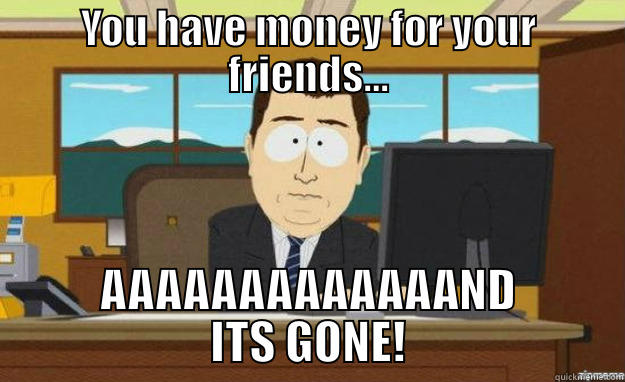 YOU HAVE MONEY FOR YOUR FRIENDS... AAAAAAAAAAAAAND ITS GONE! aaaand its gone