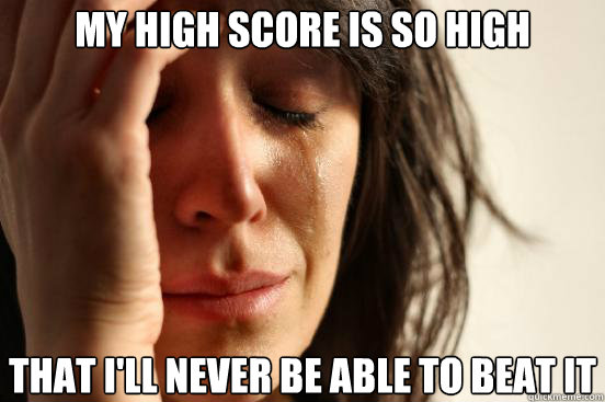 my high score is so high that i'll never be able to beat it  First World Problems