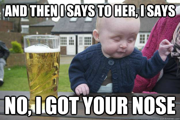 and then i says to her, i says  no, i got your nose  drunk baby