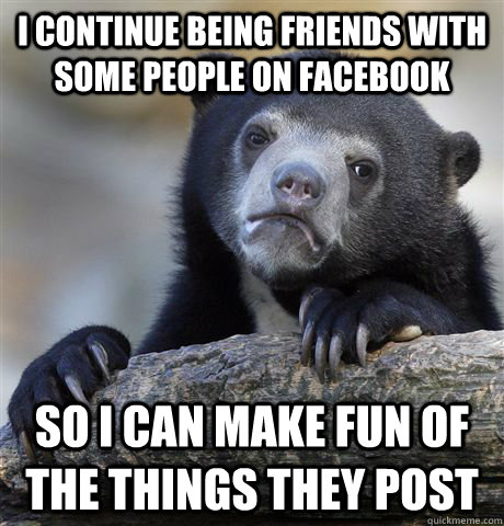 I continue being friends with some people on facebook so I can make fun of the things they post  Confession Bear