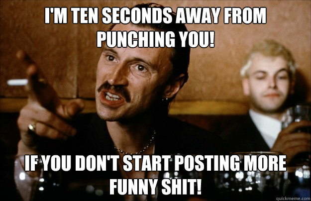I'm ten seconds away from punching you! If you don't start posting more funny shit! - I'm ten seconds away from punching you! If you don't start posting more funny shit!  Begbie