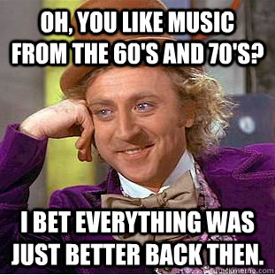 Oh, you like music from the 60's and 70's? I bet everything was just better back then.  - Oh, you like music from the 60's and 70's? I bet everything was just better back then.   Condescending Wonka