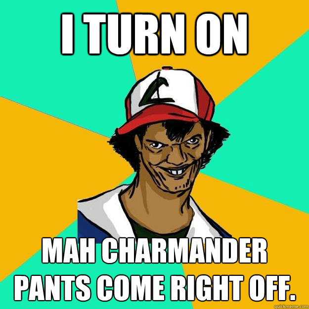 I turn on mah charmander pants come right off.  Ash Pedreiro