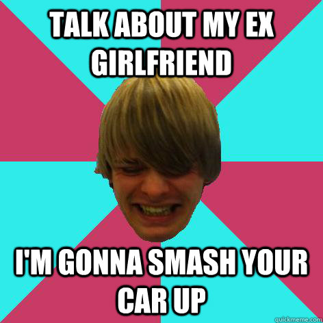 talk about my ex girlfriend I'm gonna smash your car up  Short tempered stoner meme