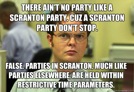 There ain't no party like a Scranton party, cuz a Scranton party don't stop. False. Parties in Scranton, much like parties elsewhere, are held within restrictive time parameters.   Dwight