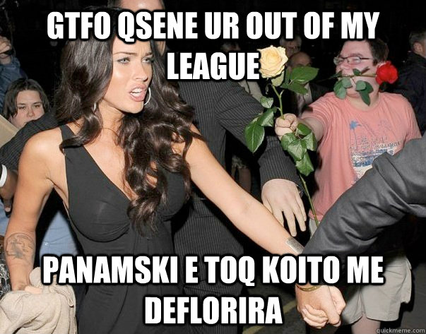 GTfo qsene ur out of my league panamski e toq koito me deflorira - GTfo qsene ur out of my league panamski e toq koito me deflorira  Out of his legue guy