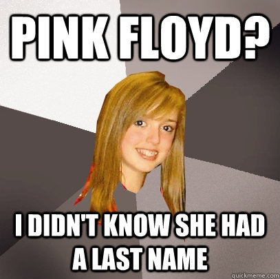 Pink Floyd? I didn't know she had a last name  Musically Oblivious 8th Grader