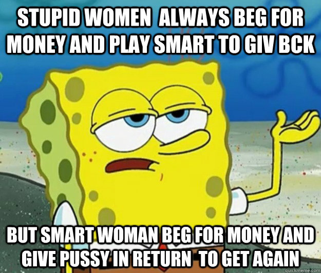 stupid women  always beg for money and play smart to giv bck  but smart woman beg for money and give pussy in return  to get again  Tough Spongebob