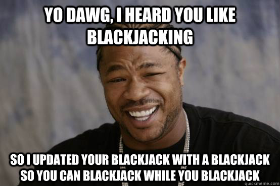 yo dawg, i heard you like blackjacking so i updated your blackjack with a blackjack so you can blackjack while you blackjack  YO DAWG