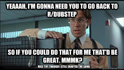 Yeaaah, i'm gonna need you to go back to r/dubstep so if you could do that for me that'd be great. MmmK? Nice try though i still enjoyed the song - Yeaaah, i'm gonna need you to go back to r/dubstep so if you could do that for me that'd be great. MmmK? Nice try though i still enjoyed the song  Bill Lumbergh