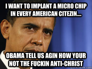 I WANT TO IMPLANT A MICRO CHIP IN EVERY AMERICAN CITEZIN.... OBAMA TELL US AGIN HOW YOUR NOT THE FUCKIN ANTI-CHRIST - I WANT TO IMPLANT A MICRO CHIP IN EVERY AMERICAN CITEZIN.... OBAMA TELL US AGIN HOW YOUR NOT THE FUCKIN ANTI-CHRIST  Misc