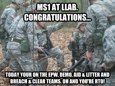 MS1 at LLAB. Congratulations... today your on the EPW, DEMO, Aid & Litter and Breach & Clear Teams. Oh and you're RTO!  ROTC Ronnie