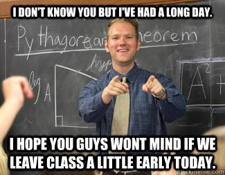 I don't know you but i've had a long day. i hope you guys wont mind if we leave class a little early today.  Awesome High School Teacher