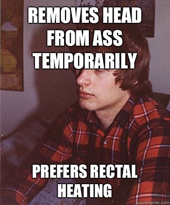 Removes head from ass temporarily Prefers rectal heating  Hipster Harper