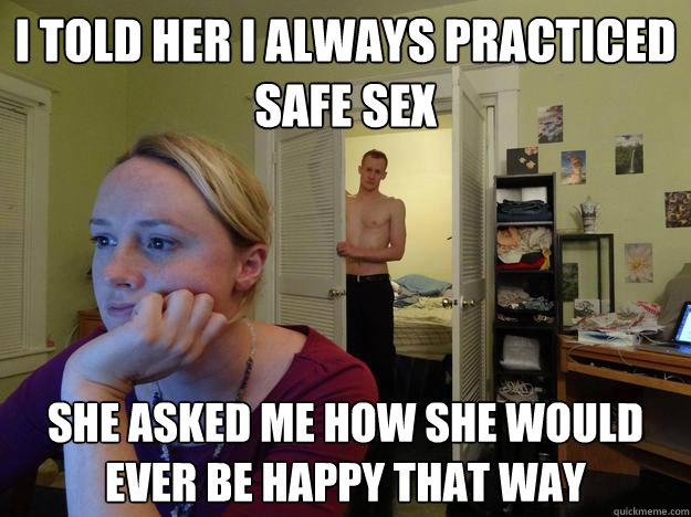 i told her i always practiced safe sex she asked me how she would ever be happy that way - i told her i always practiced safe sex she asked me how she would ever be happy that way  Redditors Boyfriend