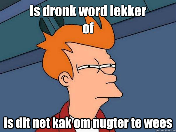 Is dronk word lekker
of is dit net kak om nugter te wees  Futurama Fry