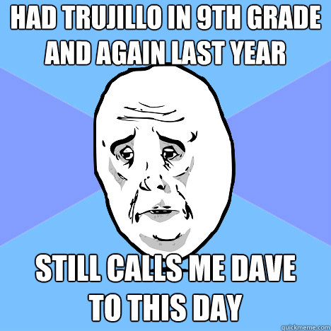 Had Trujillo in 9th grade and again last year still calls me dave 
to this day  Okay Guy