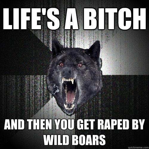 Life's a bitch and then you get raped by wild boars  Insanity Wolf