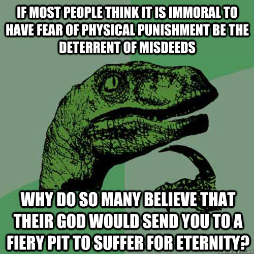 If most people think it is immoral to have fear of physical punishment be the deterrent of misdeeds  why do so many believe that their god would send you to a fiery pit to suffer for eternity?  Philosoraptor